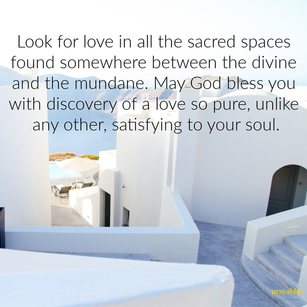 Look for love in all the sacred spaces found somewhere between the divine and the mundane. May God bless you with discovery of a love so pure, unlike any other, satisfying to your soul.