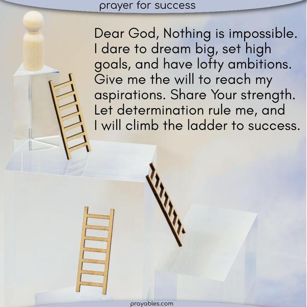 Dear God, Nothing is impossible. I dare to dream big, set high goals, and have lofty ambitions. Give me the will to reach my aspirations. Share Your strength. Let determination rule me, and I will climb the ladder to success.