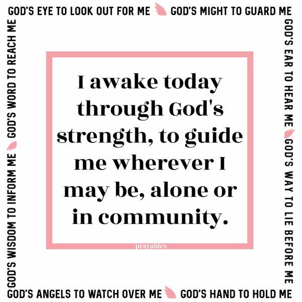 I awake today through God’s strength, to guide me wherever I may be, alone or in community. God’s might to guard me. God’s ear to hear me. God’s eye to look out for me. God’s
way to lie before me. God’s hand to hold me. God’s word to reach me. God’s wisdom to inform me. God’s angels to watch over me.