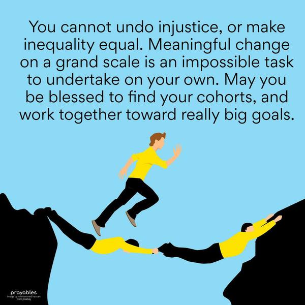 You cannot undo injustice, or make inequality equal. Meaningful change on a grand scale is an impossible task to undertake on your own. May you be blessed to find your cohorts, and work
together toward really big goals.