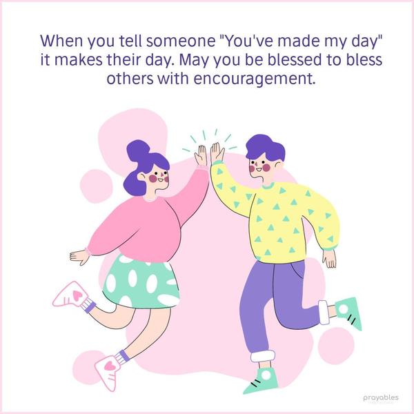 When you tell someone, “You’ve made my day,” it makes their day. May you be blessed to bless others with encouragement.