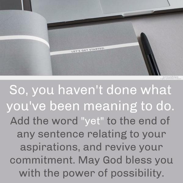  So, you haven't done what you've been meaning to do. Add the word "yet" to the end of any sentence relating to your aspirations, and revive your
commitment. May God bless you with the power of possibility.