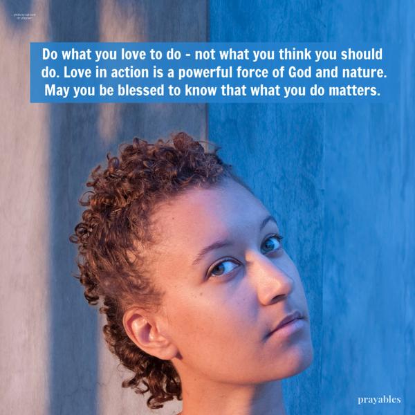 Love in Action Do what you love to do – not what you think you should do. Love in action is a powerful force of God and nature. May you be blessed to know that what you do
matters.