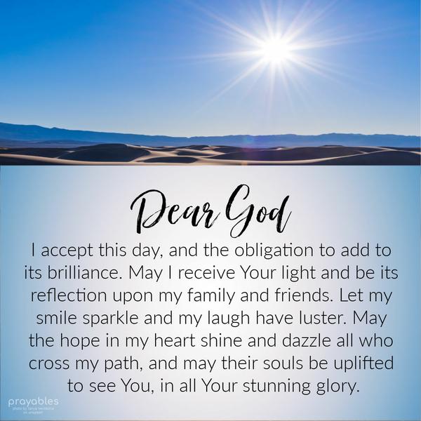 Dear God, I accept this day, and the obligation to add to its brilliance. May I receive Your light and be its reflection upon my family and friends. Let my
smile sparkle and my laugh have luster. May the hope in my heart shine and dazzle all who cross my path, and may their souls be uplifted to see You, in all Your stunning glory.