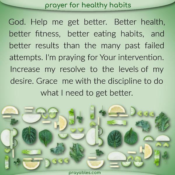Dear God, Help me get better. Better health, better fitness, better eating habits, and better results than the many past failed attempts. I’m praying for Your intervention.
Increase my resolve to the levels of my desire. Grace me with the discipline to do what I need to get better.