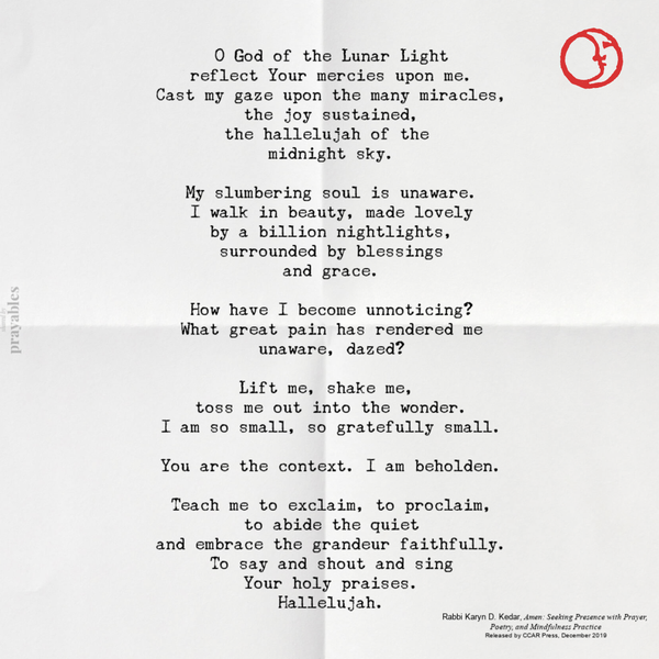 O God of the Lunar Light reflect Your mercies upon me. Cast my gaze upon the many miracles, the joy sustained, the hallelujah of the midnight sky. My slumbering soul is unaware. I walk in beauty, made lovely by a billion nightlights, surrounded by blessings and grace. How have I become unnoticing? What great pain has rendered me unaware, dazed? Lift me, shake
me, toss me out into the wonder. I am so small, so gratefully small. You are the context. I am beholden. Teach me to exclaim, to proclaim, to abide the quiet and embrace the grandeur faithfully. To say and shout and sing Your holy praises. Hallelujah. by Karyn Kedar