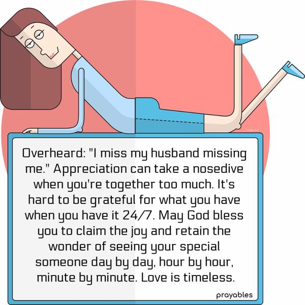 Overheard: I miss my husband missing me. Appreciation can take a nosedive when you’re together too much. It’s hard to be grateful for what you have when you have it 24/7. May
God bless you to claim the joy and retain the wonder of seeing your special someone day by day, hour by hour, minute by minute. Love is timeless.