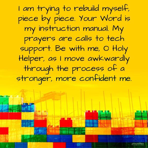 I am trying to rebuild myself, piece by piece. Your Word is my instruction manual. My prayers are calls to tech support. Be with me, O Holy Helper, as I
move awkwardly through the process of a stronger, more confident me.