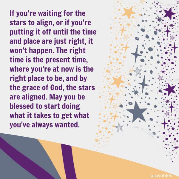 If you’re waiting for the stars to align, or if you’re putting it off until the time and place are just right, it won’t happen. The right time is the present time, where
you’re at now is the right place to be, and by the grace of God, the stars are aligned. May you be blessed to start doing what it takes to get what you’ve always wanted.