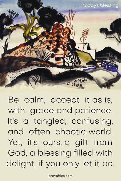 Be calm, accept it as is, with grace and patience. It's a tangled, confusing, and often chaotic world. Yet, it's ours, a gift from God, a blessing filled with delight, if you only let it be.