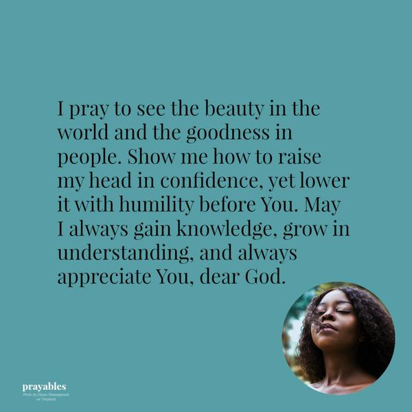 I pray to see the beauty in the world and the goodness in people. Show me how to raise my head in confidence, yet lower it with humility before You. May I always gain knowledge, grow in understanding, and always appreciate You, dear
God.