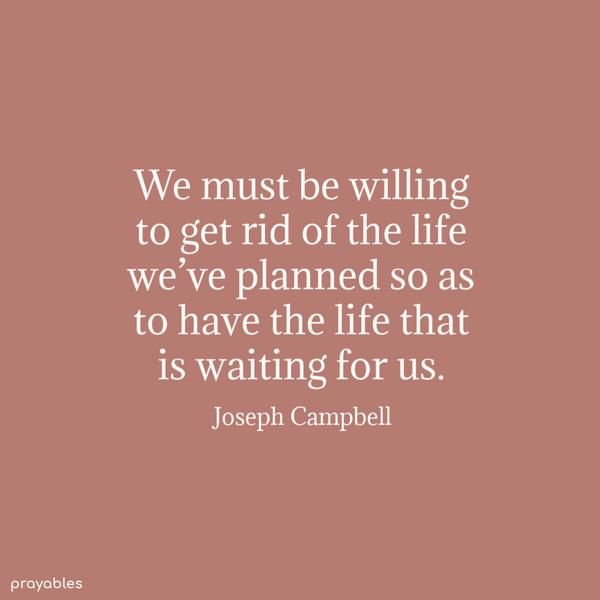 We must be willing to get rid of the life we’ve planned so as to have the life that is waiting for us. Joseph Campbell