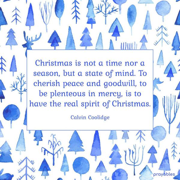 Christmas is not a time nor a season, but a state of mind. To cherish peace and goodwill, to be plenteous in mercy, is to have the real spirit of Christmas. Calvin Coolidge