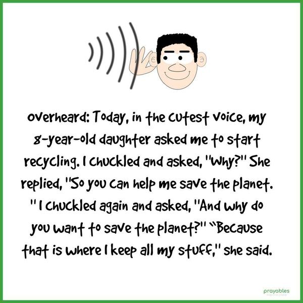 Overheard: Today, in the cutest voice, my 8-year-old daughter asked me to start recycling. I chuckled and asked, “Why?” She replied, “So you can help me save the planet.” I chuckled again
and asked, “And why do you want to save the planet?” “Because that is where I keep all my stuff,” she said.