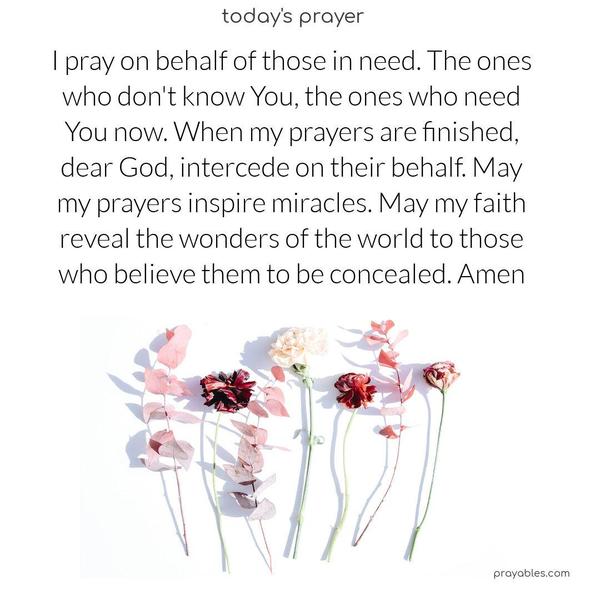 I pray on behalf of those in need. The ones who don't know You, the ones who need You now. When my prayers are finished, dear God, intercede on their behalf. May my prayers inspire miracles. May my faith reveal the wonders of the world to those who believe them to be concealed. Amen