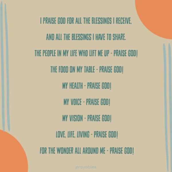 I praise God for all the blessings I receive,   and all the blessings I have to share.   The people in my life who lift me up - Praise God!  
The food on my table - Praise God!  My health - Praise God!  My voice - Praise God!  My vision - Praise God!  Love, Life, Living - Praise God!  For the wonder all around me - Praise God!