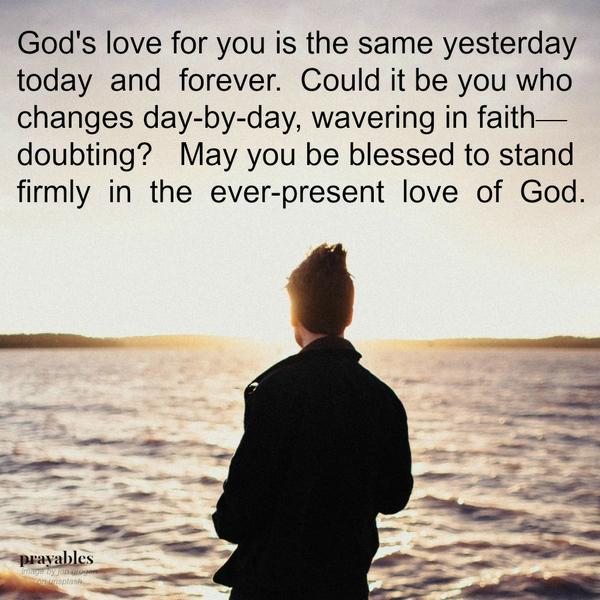 God’s love for you is the same yesterday, today, and forever. Could it be you who changes day-by-day, wavering in faith—doubting? May you be blessed to stand firmly in the ever-present love of God.