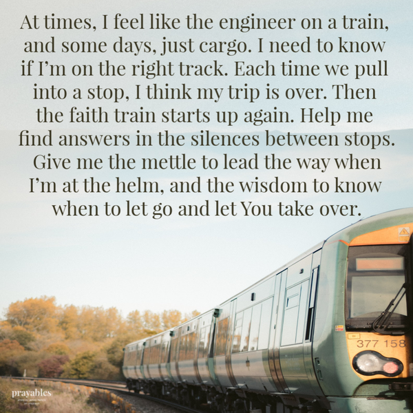 At times, I feel like the engineer on a train, and some days, just cargo. I need to know if I’m on the right track. Each time we pull into a stop, I think my trip is over. Then the faith train starts up again. Help me find answers in the silences between stops. Give me the mettle to lead the way when I’m at the helm, and the wisdom to know
when to let go and let You take over.