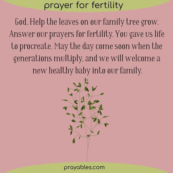Dear God, Help the leaves on our family tree grow. Answer our prayers for fertility. You gave us life to procreate. May the day come soon when the
generations multiply, and we will welcome a new healthy baby into our family.