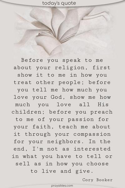 Before you speak to me about your religion, first show it to me in how you treat other people; before you tell me how much you love your God, show me how much you love all His children; before you preach to me of your passion for your faith, teach me about it through your compassion for your neighbors. In the end, I'm not as interested in what you have to
tell or sell as in how you choose to live and give. Cory Booker