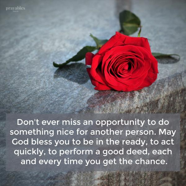 Don’t ever miss an opportunity to do something nice for another person. May God bless you to be in the ready, to act quickly, to perform a good deed, each and
every time you get the chance.