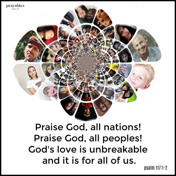 Psalm 117:1-2  Praise God, all nations! Praise God, all peoples! God’s love is unbreakable and it is for all of us.