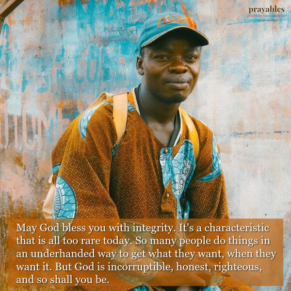 May God bless you with integrity. It’s a characteristic that is all too rare today. So many people do things in an underhanded way to get what they want, when they want it. But God is incorruptible, honest, righteous, and so shall
you be.