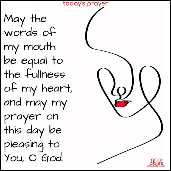 May the words of my mouth be equal to the fullness of my heart, and may my prayer on this day be pleasing to You, O God.