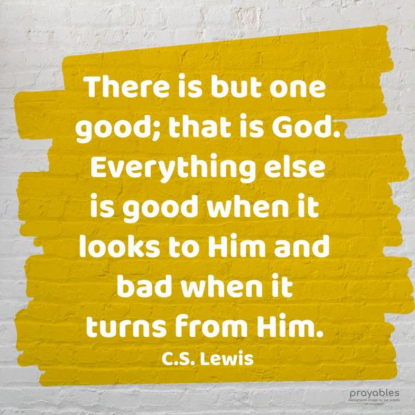 There is but one good; that is God. Everything else is good when it looks to Him and bad when it turns from Him. C.S. Lewis