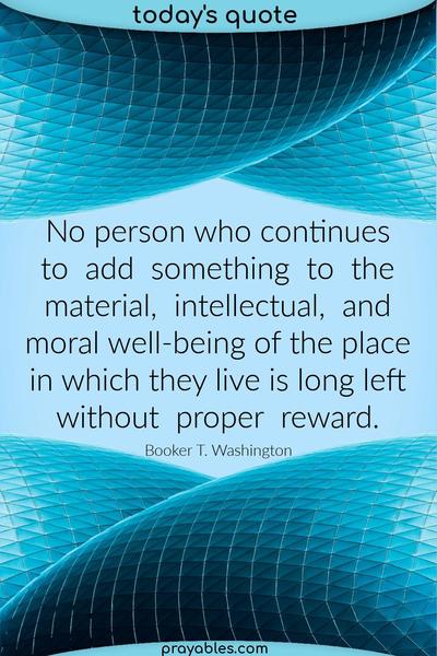No person who continues to add something to the material, intellectual, and moral well-being of the place in which they live is long left without proper reward. Booker T.
Washington