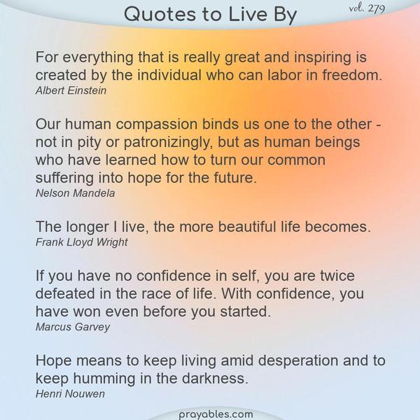 For everything that is really great and inspiring is created by the individual who can labor in freedom. Albert Einstein  Our human compassion binds us one to the other - not
in pity or patronizingly, but as human beings who have learned how to turn our common suffering into hope for the future. Nelson Mandela  The longer I live, the more beautiful life becomes. Frank Lloyd Wright  If you have no confidence in self, you are twice defeated in the race of life. With confidence, you have won even before you started. Marcus Garvey  Hope means to keep living amid desperation and to keep humming in the darkness. Henri Nouwen