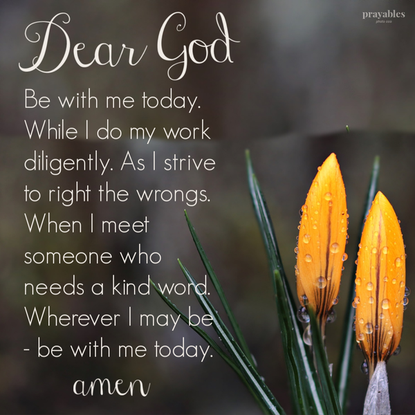 Dear God, Be with me today. While I do my work diligently. As I strive to right the wrongs. When I meet someone who needs a kind word. Wherever I may be – be with me today. amen