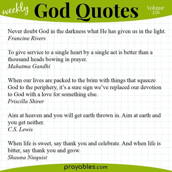 Never doubt God in the darkness what He has given us in the light. Francine Rivers  To give service to a single heart by a single act is better than a thousand heads bowing in
prayer. Mahatma Gandhi  When our lives are packed to the brim with things that squeeze God to the periphery, it’s a sure sign we’ve replaced our devotion to God with a love for something else. Priscilla Shirer  Aim at heaven and you will get earth thrown in. Aim at earth and you get neither. C.S. Lewis  When life is sweet, say thank you and celebrate. And when life is bitter, say thank you and grow. Shauna Niequist