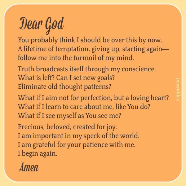 Dear God, You probably think I should be over this by now. A lifetime of temptation, giving up, starting again— follow me into the turmoil of my mind. Truth broadcasts itself through my conscience. What is left? Can I set new goals?
Eliminate old thought patterns? What if I aim not for perfection, but a loving heart? What if I learn to care about me, like You do? What if I see myself as You see me? Precious, beloved, created for joy. I am important in my speck of the world. I am grateful for your patience with me. I begin again. Amen