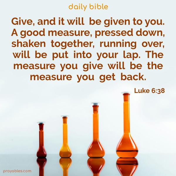 Give, and it will be given to you. A good measure, pressed down, shaken together, running over, will be put into your lap. The measure you give will be the measure you get back. Luke 6:38