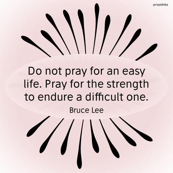 Do not pray for an easy life. Pray for the strength to endure a difficult one. Bruce Lee