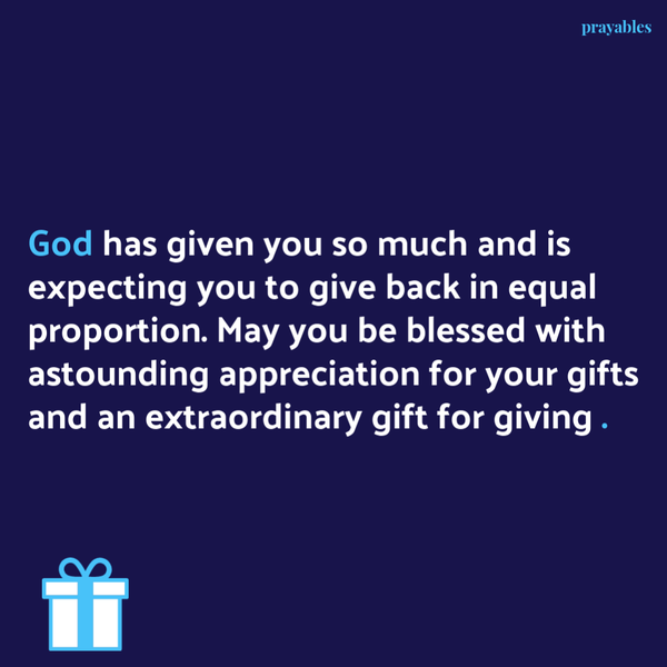 God has given you so much and is expecting you to give back in equal proportion. May you be blessed with astounding appreciation for your gifts and an extraordinary gift for giving .