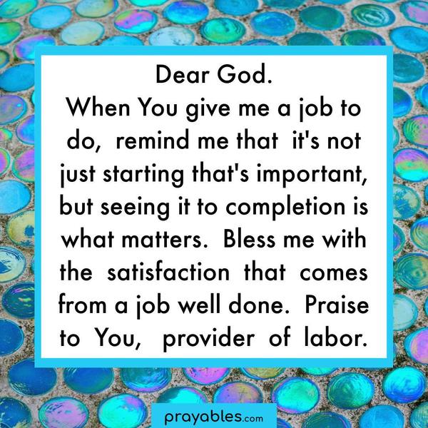 Dear God. When You give me a job to do, remind me that it’s not just starting that’s important, but seeing it to completion is what matters. Bless me with the satisfaction
that comes from a job well done. Praise to You, provider of labor.