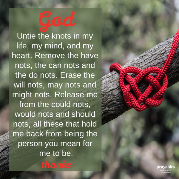 God, Untie the knots in my life, my mind, and my heart. Remove the have nots, the can nots and the do nots. Erase the will nots, may nots and might nots. Release me from the could nots, would nots and should nots, all these that hold me
back from being the person you mean for me to be. Thanks