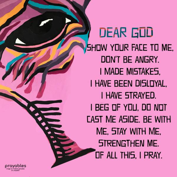 Dear God, Show Your face to me, don’t be angry. I made mistakes, I have been disloyal, I have strayed. I beg of You, do not cast me aside. Be with me, stay with me, strengthen me. Of all
this, I pray.