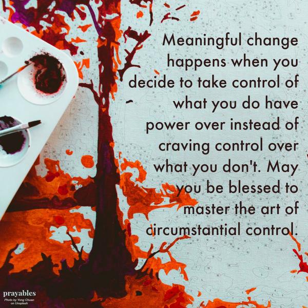 Meaningful change happens when you decide to take control of what you do have power over instead of craving control over what you don’t. May you be blessed to master the art of circumstantial control.