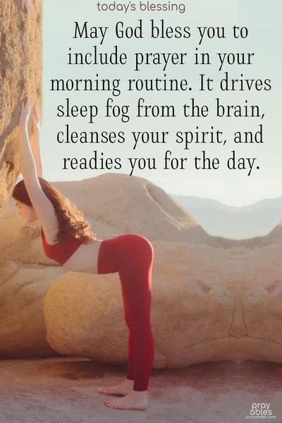 May God bless you to include prayer in your morning routine. It drives sleep fog from the brain, cleanses your spirit, and readies you for the day.