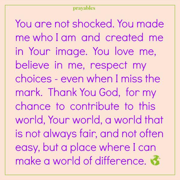 Your World You are not shocked. You made me who I am and created me in Your image. You love me, believe in me, respect my choices – even when I miss the mark. Thank You God, for my chance to contribute to this world, Your world, a
world that is not always fair, and not often easy, but a place where I can make a world of difference.