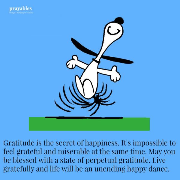 Gratitude is the secret to happiness. It's impossible to feel grateful and miserable at the same time. May you be blessed with a state of perpetual gratitude. Live gratefully and life will be an unending happy dance.