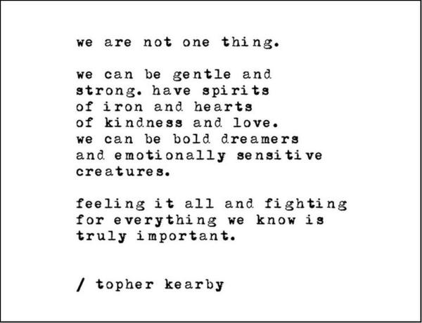 We are not one thing. We can be gentle and strong, have spirits of iron and hearts of kindness and love. We can be bold dreamers and emotionally sensitive creatures. Feeling it all and fighting for everything we know is truly important.