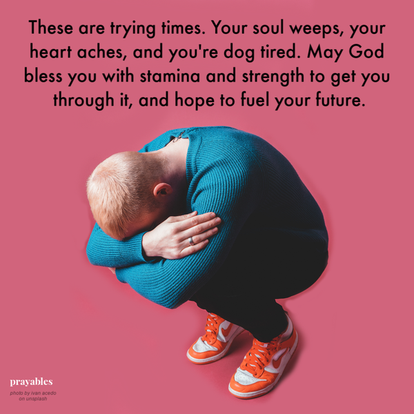 These are trying times. Your soul weeps, your heart aches, and you’re dog tired. May God bless you with stamina and strength to get
you through it, and hope to fuel your future.