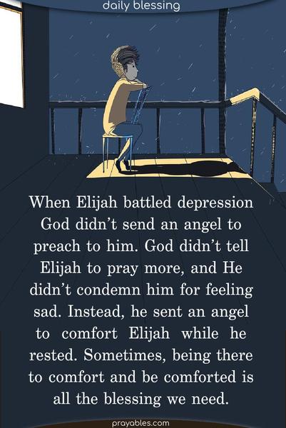 When Elijah battled depression, God didn’t send an angel to preach to him. God didn’t tell Elijah to pray more, and He didn’t condemn him for feeling sad. Instead, he sent an angel to comfort Elijah while he rested. Sometimes, being there to comfort and be comforted is all the blessing we need.