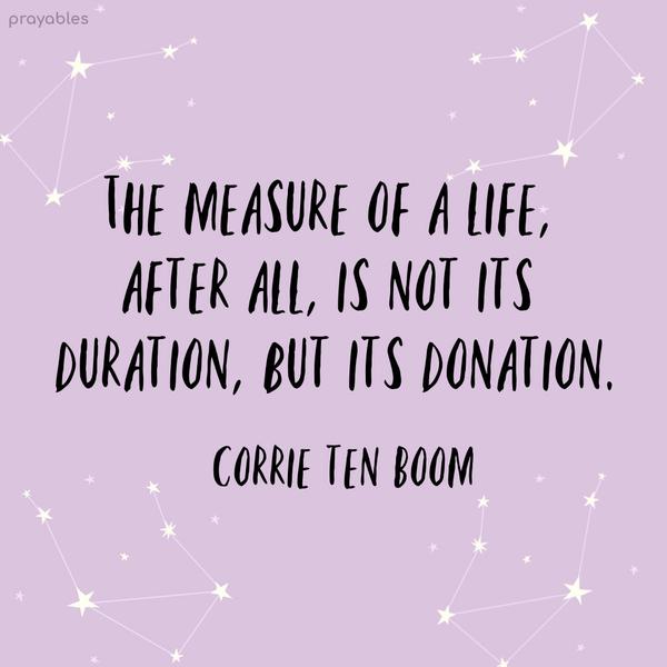 The measure of a life, after all, is not its duration, but its donation. Corrie ten Boom