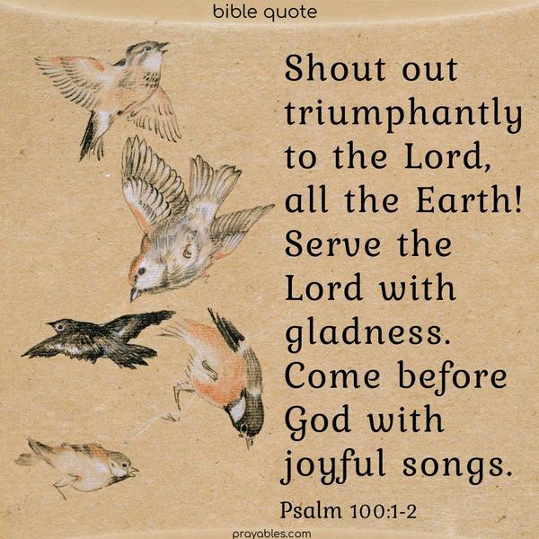 Psalm 100:1-2 Shout triumphantly to the Lord, all the Earth. Serve the Lord with gladness. Come before God with joyful songs.