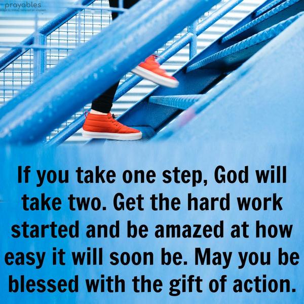 If you take one step, God will take two. Get the hard work started and be amazed at how easy it will soon be. May you be blessed with the gift of action.